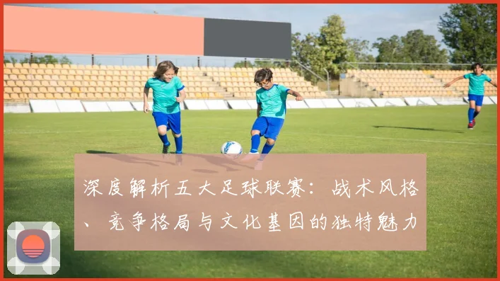 深度解析五大足球联赛：战术风格、竞争格局与文化基因的独特魅力