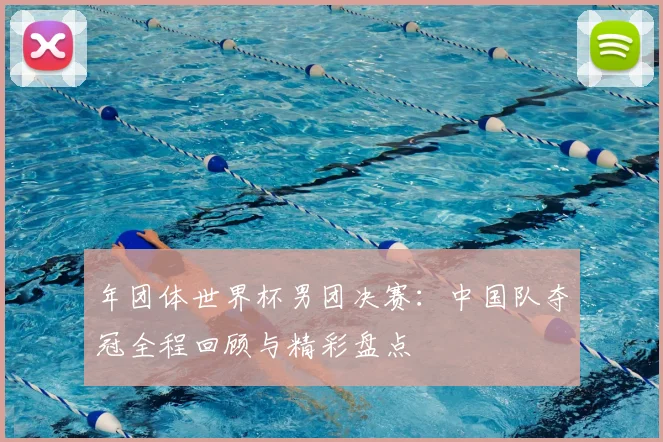 年团体世界杯男团决赛：中国队夺冠全程回顾与精彩盘点