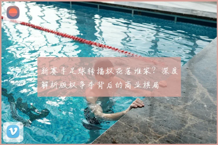 新赛季足球转播权花落谁家？深度解析版权争夺背后的商业棋局